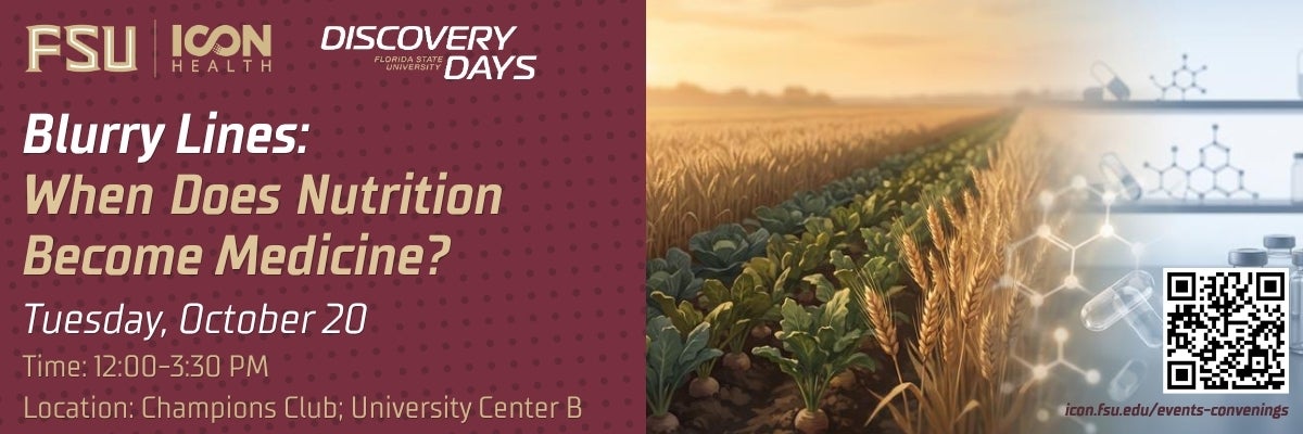 Event Promotional Header. Reads: Blurry Lines: When Does Nutrition Become Medicine? Tuesday, October 20. Time 12:00-3:30 PM. Location: Champions Club; University Center B.  This text is above a garnet background with darker garnet polka dots.  At the top left is the FSU ICON-Health logo and the Florida State University Discovery Days logo. The right side of the page depicts a custom graphic showing rows of vegetables and wheat on a farm blurring into an image of a medical lab showing vials and pills.  In the bottom right is a registration QR code an icon.fsu.edu website.